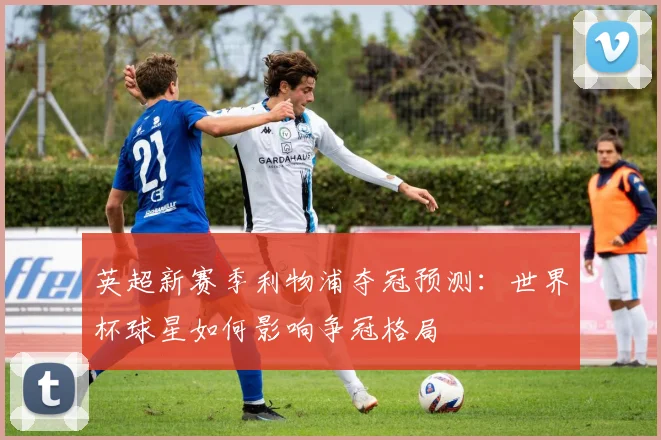 英超新赛季利物浦夺冠预测：世界杯球星如何影响争冠格局